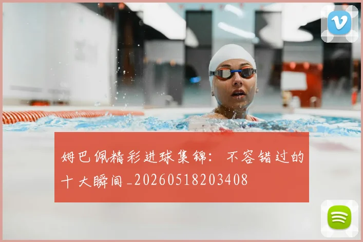 姆巴佩精彩进球集锦：不容错过的十大瞬间_20260518203408