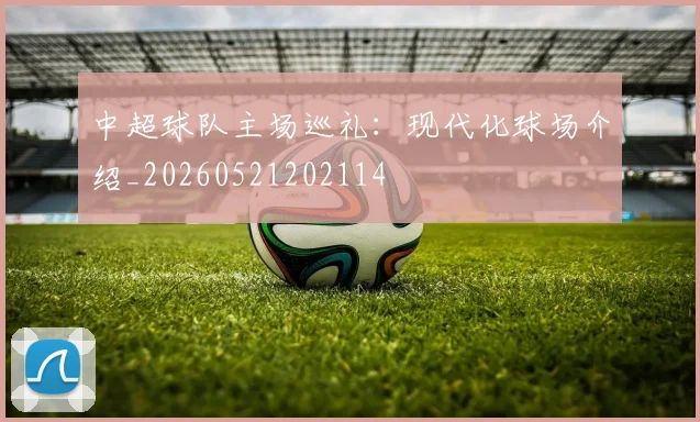 中超球队主场巡礼:现代化球场介绍_20260521202114